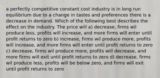 a perfectly competitive constant cost industry is in long run equilibrium due to a change in tastes and preferences there is a decrease in demand. Which of the following best describes the effect on the industry. The price will a) decrease, firms wil produce less, profits will increase, and more firms will enter until profit returns to zero b) increase, firms wil produce more, profits will increase, and more firms will enter until profit returns to zero c) decrease, firms wil produce more, profits will decrease, and more firms will exit until profit returns to zero d) decrease, firms wil produce less, profits will be below zero, and firms will exit until profit returns to zero