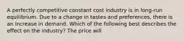 A perfectly competitive constant cost industry is in​ long-run equilibrium. Due to a change in tastes and​ preferences, there is an increase in demand. Which of the following best describes the effect on the​ industry? The price will