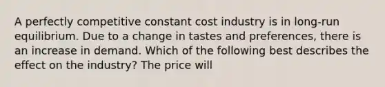 A perfectly competitive constant cost industry is in​ long-run equilibrium. Due to a change in tastes and​ preferences, there is an increase in demand. Which of the following best describes the effect on the​ industry? The price will