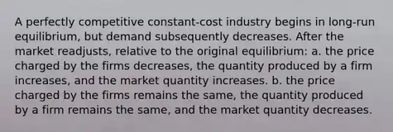 A perfectly competitive constant-cost industry begins in long-run equilibrium, but demand subsequently decreases. After the market readjusts, relative to the original equilibrium: a. the price charged by the firms decreases, the quantity produced by a firm increases, and the market quantity increases. b. the price charged by the firms remains the same, the quantity produced by a firm remains the same, and the market quantity decreases.