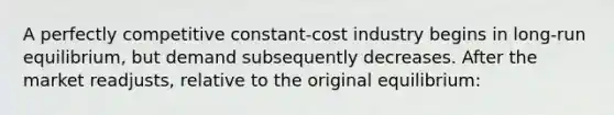 A perfectly competitive constant-cost industry begins in long-run equilibrium, but demand subsequently decreases. After the market readjusts, relative to the original equilibrium: