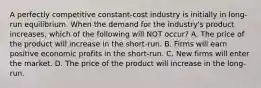 A perfectly competitive​ constant-cost industry is initially in​ long-run equilibrium. When the demand for the​ industry's product​ increases, which of the following will NOT​ occur? A. The price of the product will increase in the​ short-run. B. Firms will earn positive economic profits in the​ short-run. C. New firms will enter the market. D. The price of the product will increase in the​ long-run.