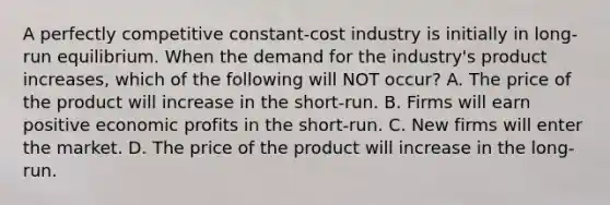 A perfectly competitive​ constant-cost industry is initially in​ long-run equilibrium. When the demand for the​ industry's product​ increases, which of the following will NOT​ occur? A. The price of the product will increase in the​ short-run. B. Firms will earn positive economic profits in the​ short-run. C. New firms will enter the market. D. The price of the product will increase in the​ long-run.