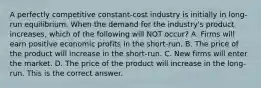 A perfectly competitive​ constant-cost industry is initially in​ long-run equilibrium. When the demand for the​ industry's product​ increases, which of the following will NOT​ occur? A. Firms will earn positive economic profits in the​ short-run. B. The price of the product will increase in the​ short-run. C. New firms will enter the market. D. The price of the product will increase in the​ long-run. This is the correct answer.