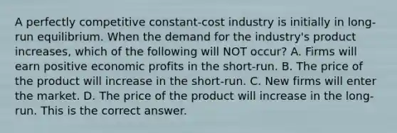 A perfectly competitive​ constant-cost industry is initially in​ long-run equilibrium. When the demand for the​ industry's product​ increases, which of the following will NOT​ occur? A. Firms will earn positive economic profits in the​ short-run. B. The price of the product will increase in the​ short-run. C. New firms will enter the market. D. The price of the product will increase in the​ long-run. This is the correct answer.