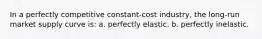 In a perfectly competitive constant-cost industry, the long-run market supply curve is: a. perfectly elastic. b. perfectly inelastic.