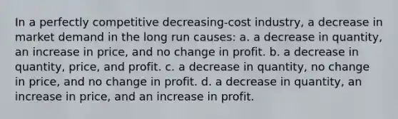 In a perfectly competitive decreasing-cost industry, a decrease in market demand in the long run causes: a. a decrease in quantity, an increase in price, and no change in profit. b. a decrease in quantity, price, and profit. c. a decrease in quantity, no change in price, and no change in profit. d. a decrease in quantity, an increase in price, and an increase in profit.