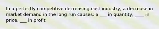 In a perfectly competitive decreasing-cost industry, a decrease in market demand in the long run causes: a ___ in quantity, ____ in price, ___ in profit