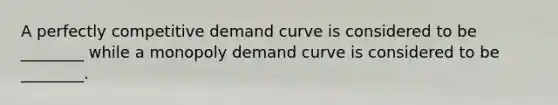 A perfectly competitive demand curve is considered to be ________ while a monopoly demand curve is considered to be ________.