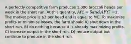 A perfectly competitive farm produces 1,000 broccoli heads per week in the short run. At this quantity, ATC = 6 and AFC =2. The market price is 3 per head and is equal to MC. To maximize profits or minimize losses, the farm should A) shut down in the short run. B) do nothing because it is already maximizing profits. C) increase output in the short run. D) reduce output but continue to produce in the short run.