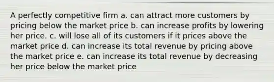 A perfectly competitive firm a. can attract more customers by pricing below the market price b. can increase profits by lowering her price. c. will lose all of its customers if it prices above the market price d. can increase its total revenue by pricing above the market price e. can increase its total revenue by decreasing her price below the market price