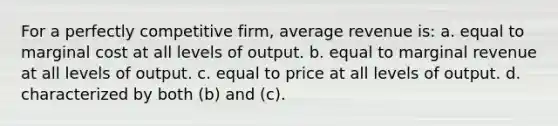 For a perfectly competitive firm, average revenue is: a. equal to marginal cost at all levels of output. b. equal to marginal revenue at all levels of output. c. equal to price at all levels of output. d. characterized by both (b) and (c).