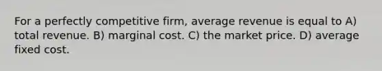 For a perfectly competitive firm, average revenue is equal to A) total revenue. B) marginal cost. C) the market price. D) average fixed cost.