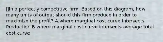 ⭐️In a perfectly competitive firm. Based on this diagram, how many units of output should this firm produce in order to maximize the profit? A.where marginal cost curve intersects Production B.where marginal cost curve intersects average total cost curve