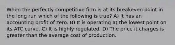 When the perfectly competitive firm is at its breakeven point in the long run which of the following is true? A) It has an accounting profit of zero. B) It is operating at the lowest point on its ATC curve. C) It is highly regulated. D) The price it charges is greater than the average cost of production.