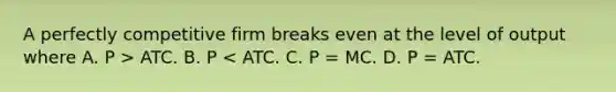 A perfectly competitive firm breaks even at the level of output where A. P ​> ATC. B. P​ < ATC. C. P​ = MC. D. P​ = ATC.