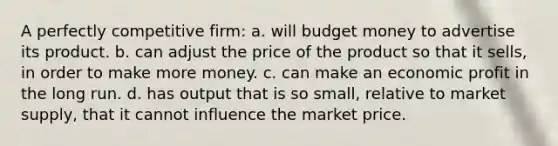 A perfectly competitive firm: a. will budget money to advertise its product. b. can adjust the price of the product so that it sells, in order to make more money. c. can make an economic profit in the long run. d. has output that is so small, relative to market supply, that it cannot influence the market price.