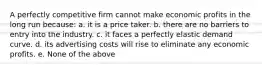 A perfectly competitive firm cannot make economic profits in the long run because: a. it is a price taker. b. there are no barriers to entry into the industry. c. it faces a perfectly elastic demand curve. d. its advertising costs will rise to eliminate any economic profits. e. None of the above