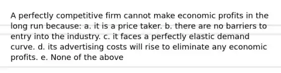 A perfectly competitive firm cannot make economic profits in the long run because: a. it is a price taker. b. there are no barriers to entry into the industry. c. it faces a perfectly elastic demand curve. d. its advertising costs will rise to eliminate any economic profits. e. None of the above