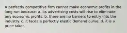 ​A perfectly competitive firm cannot make economic profits in the long run because: a. ​its advertising costs will rise to eliminate any economic profits. b. ​there are no barriers to entry into the industry. c. ​it faces a perfectly elastic demand curve. d. ​it is a price taker.