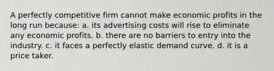 ​A perfectly competitive firm cannot make economic profits in the long run because: a. ​its advertising costs will rise to eliminate any economic profits. b. ​there are no barriers to entry into the industry. c. ​it faces a perfectly elastic demand curve. d. ​it is a price taker.