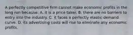 A perfectly competitive firm cannot make economic profits in the long run because: A. it is a price taker. B. there are no barriers to entry into the industry. C. it faces a perfectly elastic demand curve. D. its advertising costs will rise to eliminate any economic profits.