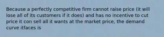 Because a perfectly competitive firm cannot raise price (it will lose all of its customers if it does) and has no incentive to cut price it con sell all it wants at the market price, the demand curve itfaces is