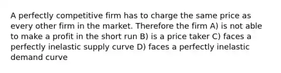 A perfectly competitive firm has to charge the same price as every other firm in the market. Therefore the firm A) is not able to make a profit in the short run B) is a price taker C) faces a perfectly inelastic supply curve D) faces a perfectly inelastic demand curve