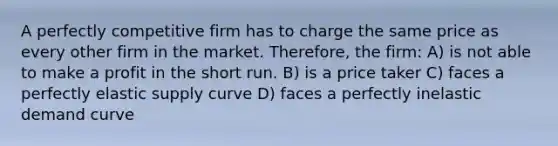 A perfectly competitive firm has to charge the same price as every other firm in the market. Therefore, the firm: A) is not able to make a profit in the short run. B) is a price taker C) faces a perfectly elastic supply curve D) faces a perfectly inelastic demand curve