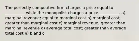 The perfectly competitive firm charges a price equal to __________ while the monopolist charges a price __________. a) marginal revenue; equal to marginal cost b) marginal cost; <a href='https://www.questionai.com/knowledge/ktgHnBD4o3-greater-than' class='anchor-knowledge'>greater than</a> marginal cost c) marginal revenue; greater than marginal revenue d) average total cost; greater than average total cost e) b and c