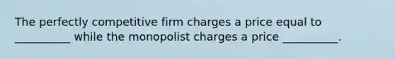 The perfectly competitive firm charges a price equal to __________ while the monopolist charges a price __________.