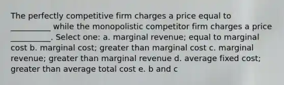 The perfectly competitive firm charges a price equal to __________ while the monopolistic competitor firm charges a price __________. Select one: a. marginal revenue; equal to marginal cost b. marginal cost; greater than marginal cost c. marginal revenue; greater than marginal revenue d. average fixed cost; greater than average total cost e. b and c