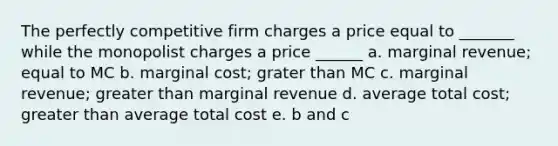 The perfectly competitive firm charges a price equal to _______ while the monopolist charges a price ______ a. marginal revenue; equal to MC b. marginal cost; grater than MC c. marginal revenue; greater than marginal revenue d. average total cost; greater than average total cost e. b and c