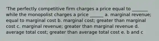 'The perfectly competitive firm charges a price equal to _______ while the monopolist charges a price ______ a. marginal revenue; equal to marginal cost b. marginal cost; greater than marginal cost c. marginal revenue; greater than marginal revenue d. average total cost; greater than average total cost e. b and c