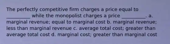 The perfectly competitive firm charges a price equal to __________ while the monopolist charges a price __________. a. marginal revenue; equal to marginal cost b. marginal revenue; less than marginal revenue c. average total cost; greater than average total cost d. marginal cost; greater than marginal cost