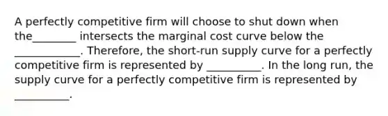 A perfectly competitive firm will choose to shut down when the________ intersects the marginal cost curve below the ____________. Therefore, the​ short-run supply curve for a perfectly competitive firm is represented by​ __________. In the long​ run, the supply curve for a perfectly competitive firm is represented by​ __________.