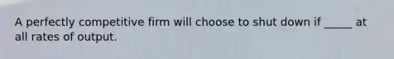 A perfectly competitive firm will choose to shut down if _____ at all rates of output.