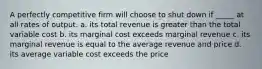 A perfectly competitive firm will choose to shut down if _____ at all rates of output. a. its total revenue is greater than the total variable cost b. its marginal cost exceeds marginal revenue c. its marginal revenue is equal to the average revenue and price d. its average variable cost exceeds the price