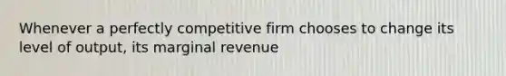 Whenever a perfectly competitive firm chooses to change its level of output, its marginal revenue