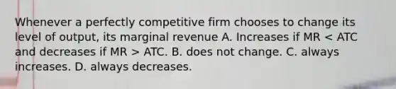 Whenever a perfectly competitive firm chooses to change its level of output, its marginal revenue A. Increases if MR ATC. B. does not change. C. always increases. D. always decreases.