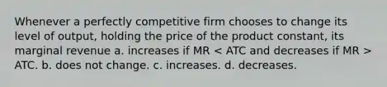 Whenever a perfectly competitive firm chooses to change its level of output, holding the price of the product constant, its marginal revenue a. increases if MR ATC. b. does not change. c. increases. d. decreases.