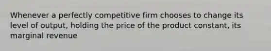 Whenever a perfectly competitive firm chooses to change its level of output, holding the price of the product constant, its marginal revenue