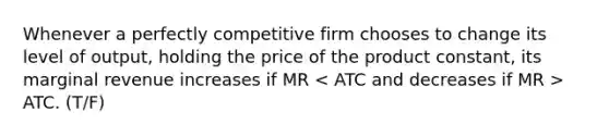 Whenever a perfectly competitive firm chooses to change its level of output, holding the price of the product constant, its marginal revenue increases if MR ATC. (T/F)