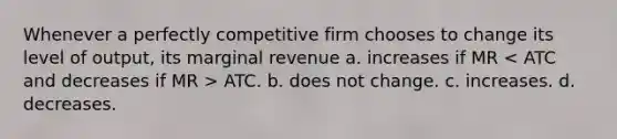 Whenever a perfectly competitive firm chooses to change its level of output, its marginal revenue a. increases if MR ATC. b. does not change. c. increases. d. decreases.