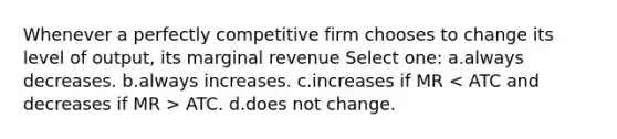 Whenever a perfectly competitive firm chooses to change its level of output, its marginal revenue Select one: a.always decreases. b.always increases. c.increases if MR ATC. d.does not change.