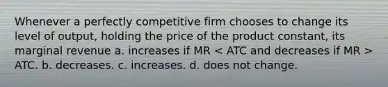 Whenever a perfectly competitive firm chooses to change its level of output, holding the price of the product constant, its marginal revenue a. increases if MR ATC. b. decreases. c. increases. d. does not change.