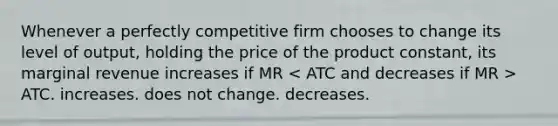 Whenever a perfectly competitive firm chooses to change its level of output, holding the price of the product constant, its marginal revenue increases if MR ATC. increases. does not change. decreases.