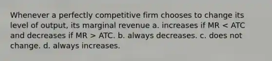 Whenever a perfectly competitive firm chooses to change its level of output, its marginal revenue a. increases if MR ATC. b. always decreases. c. does not change. d. always increases.