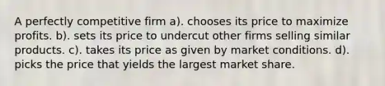 A perfectly competitive firm a). chooses its price to maximize profits. b). sets its price to undercut other firms selling similar products. c). takes its price as given by market conditions. d). picks the price that yields the largest market share.