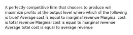 A perfectly competitive firm that chooses to produce will maximize profits at the output level where which of the following is true? Average cost is equal to marginal revenue Marginal cost is total revenue Marginal cost is equal to marginal revenue Average total cost is equal to average revenue